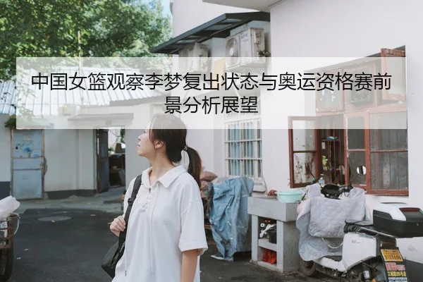 中国女篮观察李梦复出状态与奥运资格赛前景分析展望