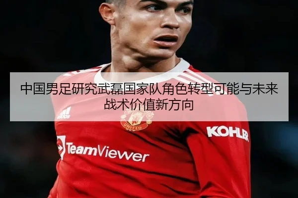 中国男足研究武磊国家队角色转型可能与未来战术价值新方向