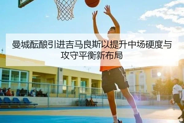 曼城酝酿引进吉马良斯以提升中场硬度与攻守平衡新布局