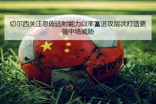 切尔西关注恩佐远射能力以丰富进攻层次打造更强中场威胁 - kaiyun